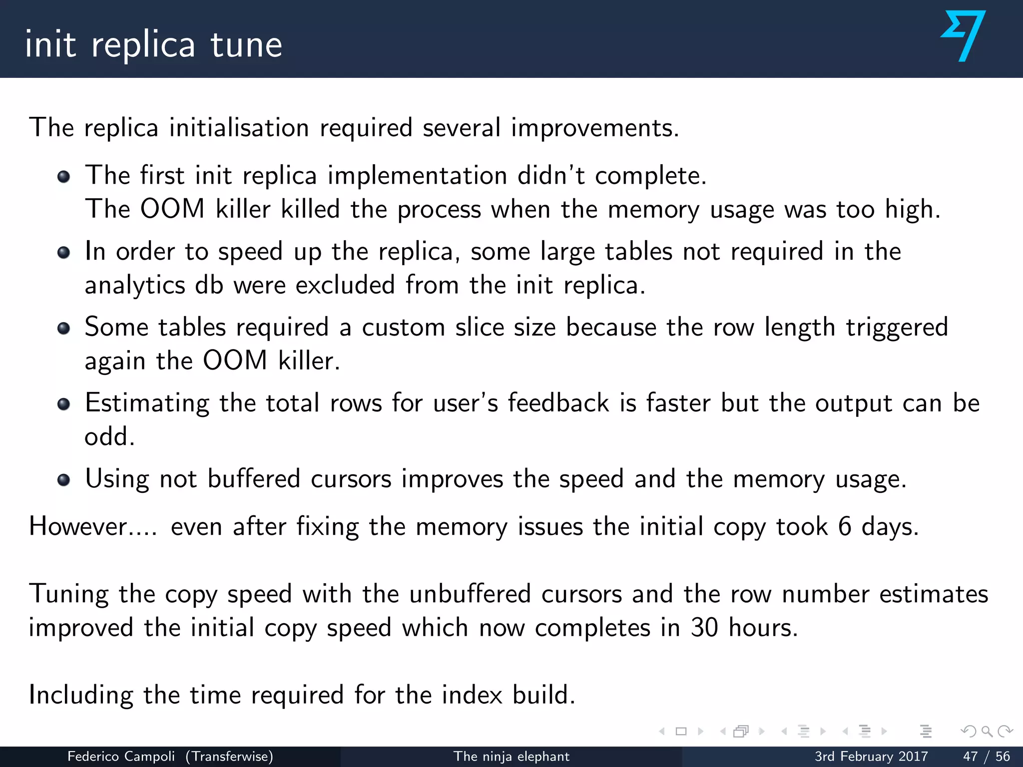 init replica tune
The replica initialisation required several improvements.
The ﬁrst init replica implementation didn’t complete.
The OOM killer killed the process when the memory usage was too high.
In order to speed up the replica, some large tables not required in the
analytics db were excluded from the init replica.
Some tables required a custom slice size because the row length triggered
again the OOM killer.
Estimating the total rows for user’s feedback is faster but the output can be
odd.
Using not buﬀered cursors improves the speed and the memory usage.
However.... even after ﬁxing the memory issues the initial copy took 6 days.
Tuning the copy speed with the unbuﬀered cursors and the row number estimates
improved the initial copy speed which now completes in 30 hours.
Including the time required for the index build.
Federico Campoli (Transferwise) The ninja elephant 3rd February 2017 47 / 56
 