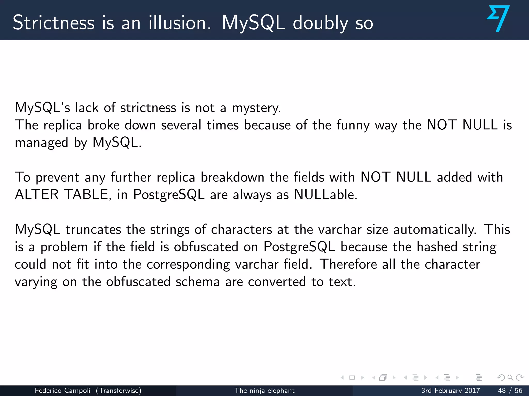 Strictness is an illusion. MySQL doubly so
MySQL’s lack of strictness is not a mystery.
The replica broke down several times because of the funny way the NOT NULL is
managed by MySQL.
To prevent any further replica breakdown the ﬁelds with NOT NULL added with
ALTER TABLE, in PostgreSQL are always as NULLable.
MySQL truncates the strings of characters at the varchar size automatically. This
is a problem if the ﬁeld is obfuscated on PostgreSQL because the hashed string
could not ﬁt into the corresponding varchar ﬁeld. Therefore all the character
varying on the obfuscated schema are converted to text.
Federico Campoli (Transferwise) The ninja elephant 3rd February 2017 48 / 56
 