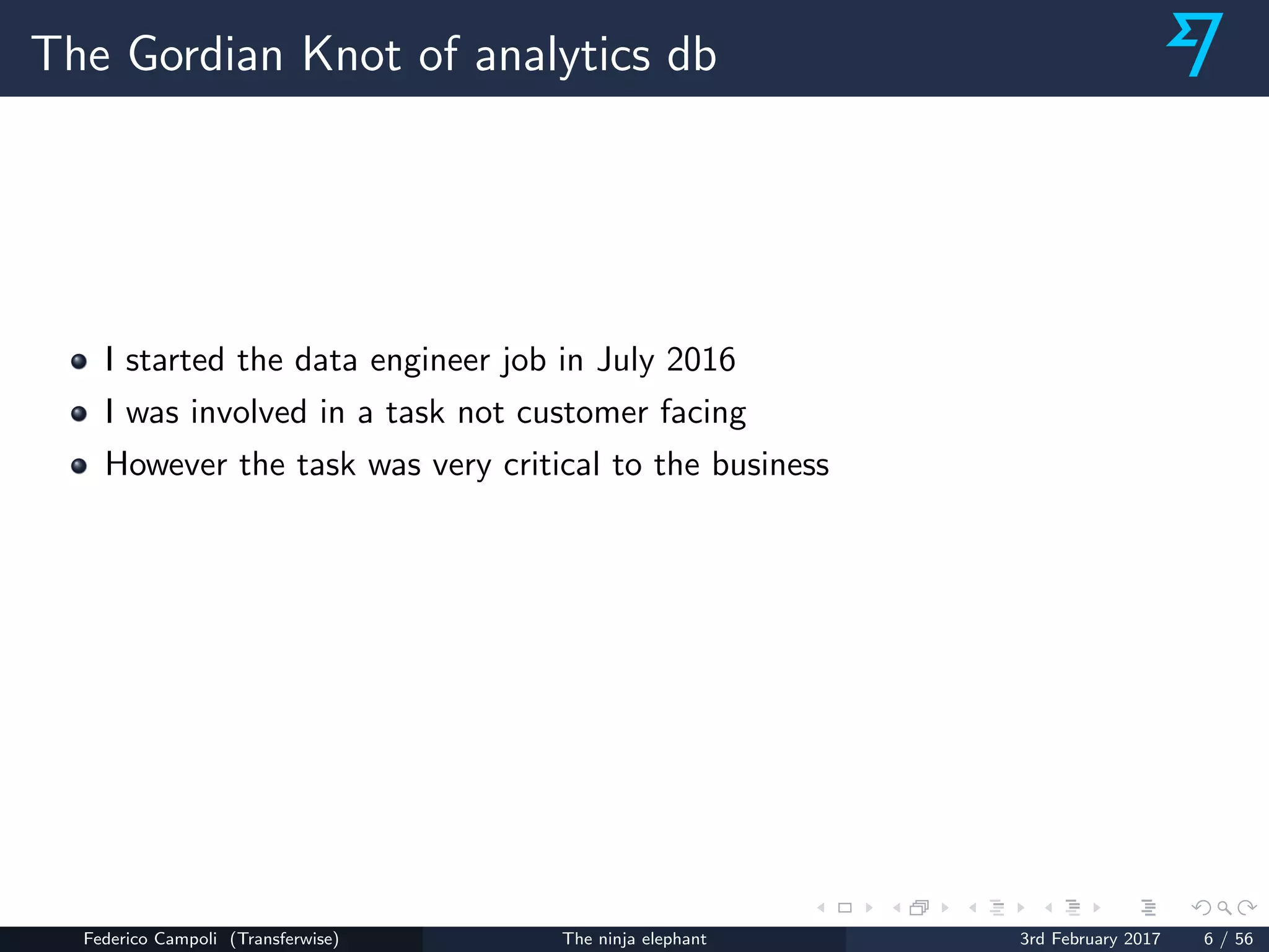 The Gordian Knot of analytics db
I started the data engineer job in July 2016
I was involved in a task not customer facing
However the task was very critical to the business
Federico Campoli (Transferwise) The ninja elephant 3rd February 2017 6 / 56
 
