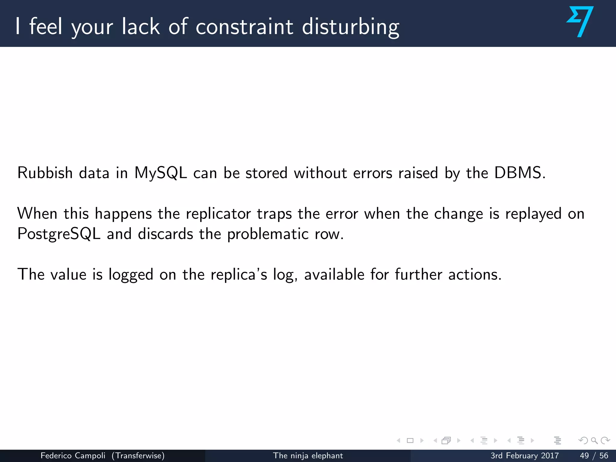 I feel your lack of constraint disturbing
Rubbish data in MySQL can be stored without errors raised by the DBMS.
When this happens the replicator traps the error when the change is replayed on
PostgreSQL and discards the problematic row.
The value is logged on the replica’s log, available for further actions.
Federico Campoli (Transferwise) The ninja elephant 3rd February 2017 49 / 56
 
