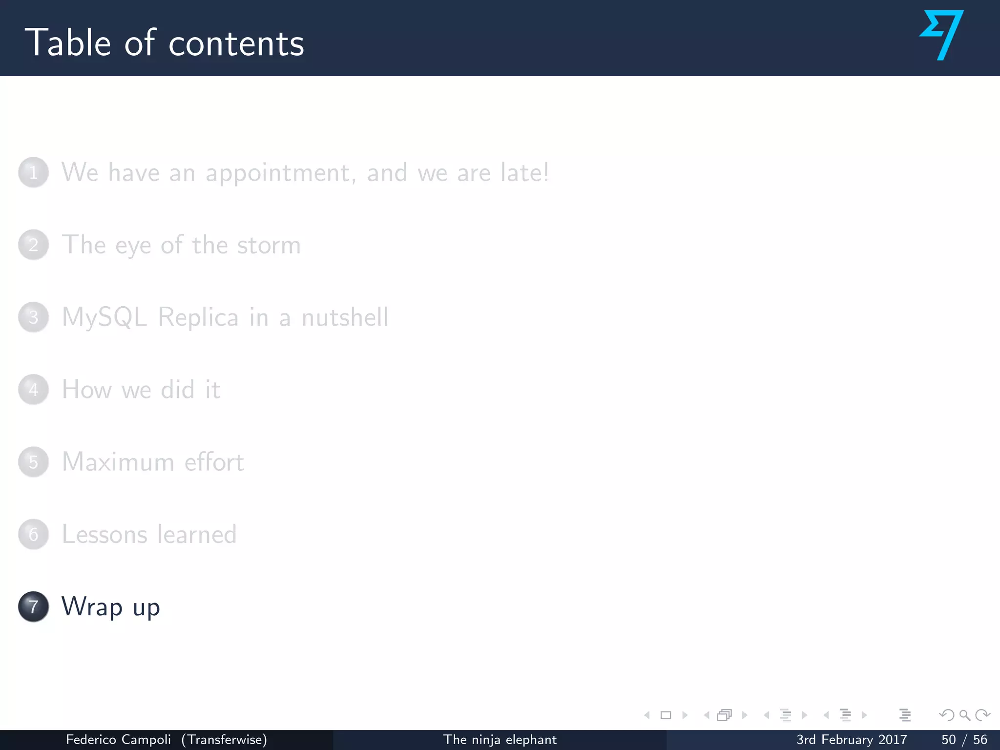 Table of contents
1 We have an appointment, and we are late!
2 The eye of the storm
3 MySQL Replica in a nutshell
4 How we did it
5 Maximum eﬀort
6 Lessons learned
7 Wrap up
Federico Campoli (Transferwise) The ninja elephant 3rd February 2017 50 / 56
 