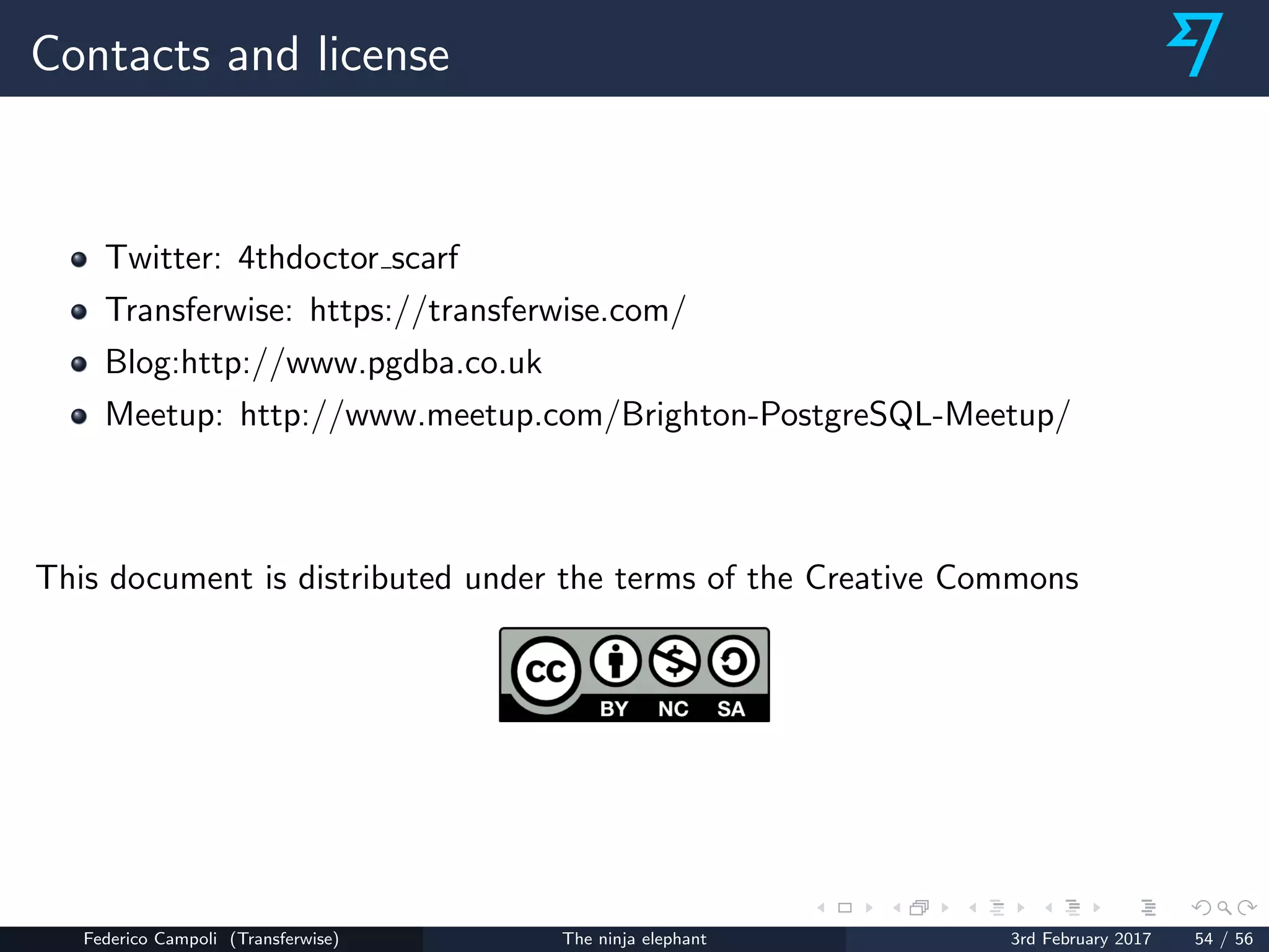 Contacts and license
Twitter: 4thdoctor scarf
Transferwise: https://transferwise.com/
Blog:http://www.pgdba.co.uk
Meetup: http://www.meetup.com/Brighton-PostgreSQL-Meetup/
This document is distributed under the terms of the Creative Commons
Federico Campoli (Transferwise) The ninja elephant 3rd February 2017 54 / 56
 