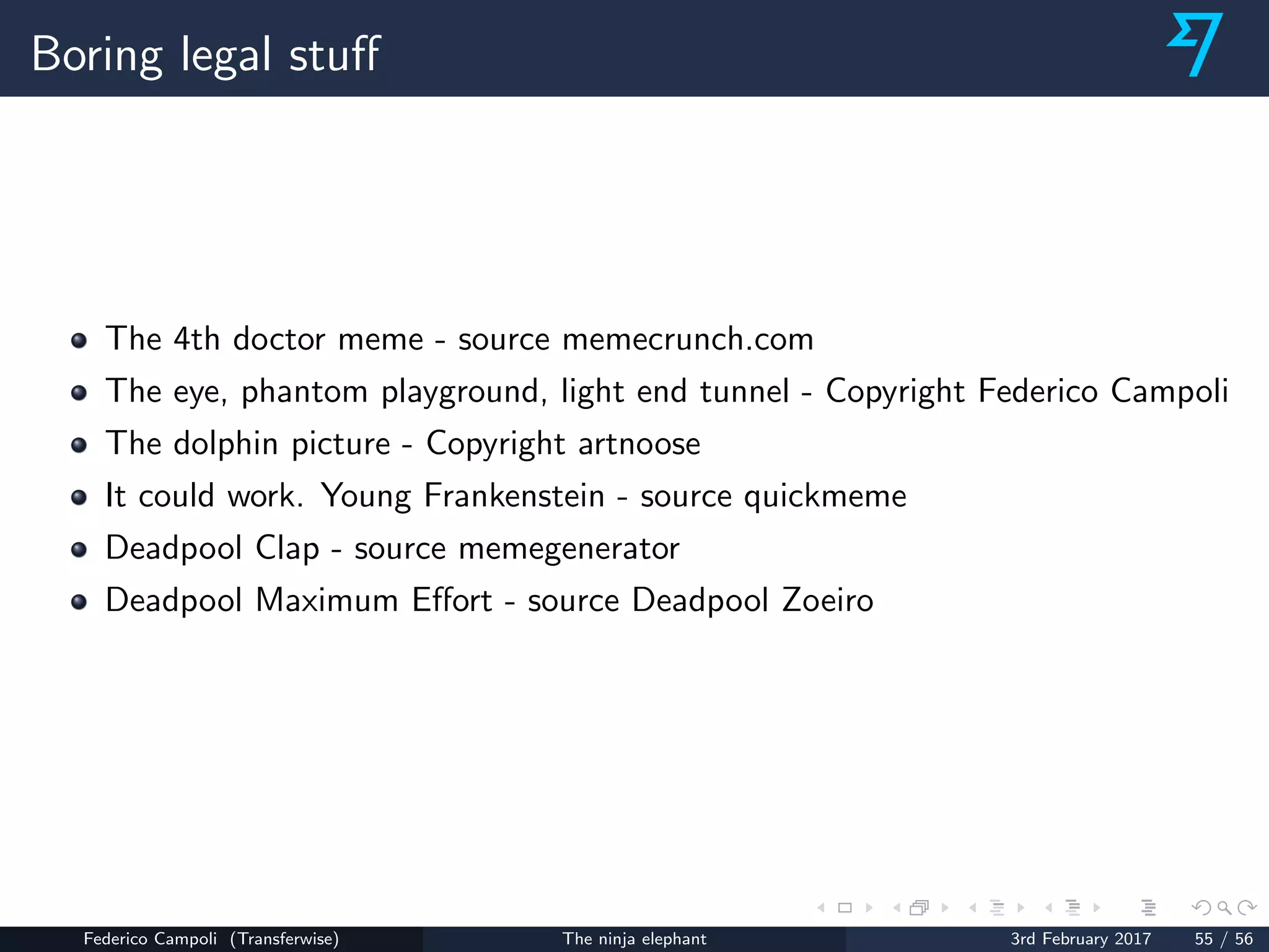 Boring legal stuﬀ
The 4th doctor meme - source memecrunch.com
The eye, phantom playground, light end tunnel - Copyright Federico Campoli
The dolphin picture - Copyright artnoose
It could work. Young Frankenstein - source quickmeme
Deadpool Clap - source memegenerator
Deadpool Maximum Eﬀort - source Deadpool Zoeiro
Federico Campoli (Transferwise) The ninja elephant 3rd February 2017 55 / 56
 