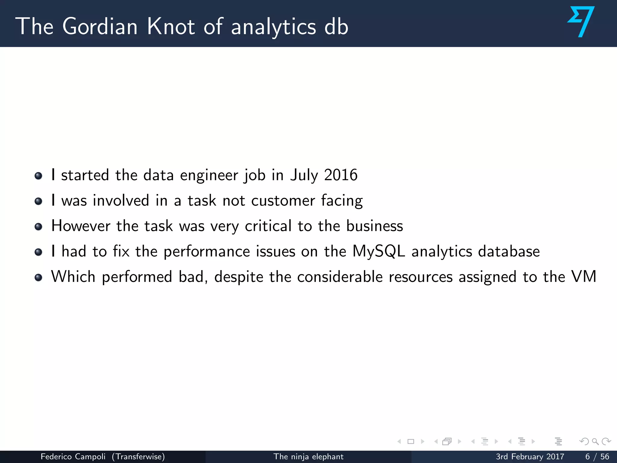 The Gordian Knot of analytics db
I started the data engineer job in July 2016
I was involved in a task not customer facing
However the task was very critical to the business
I had to ﬁx the performance issues on the MySQL analytics database
Which performed bad, despite the considerable resources assigned to the VM
Federico Campoli (Transferwise) The ninja elephant 3rd February 2017 6 / 56
 