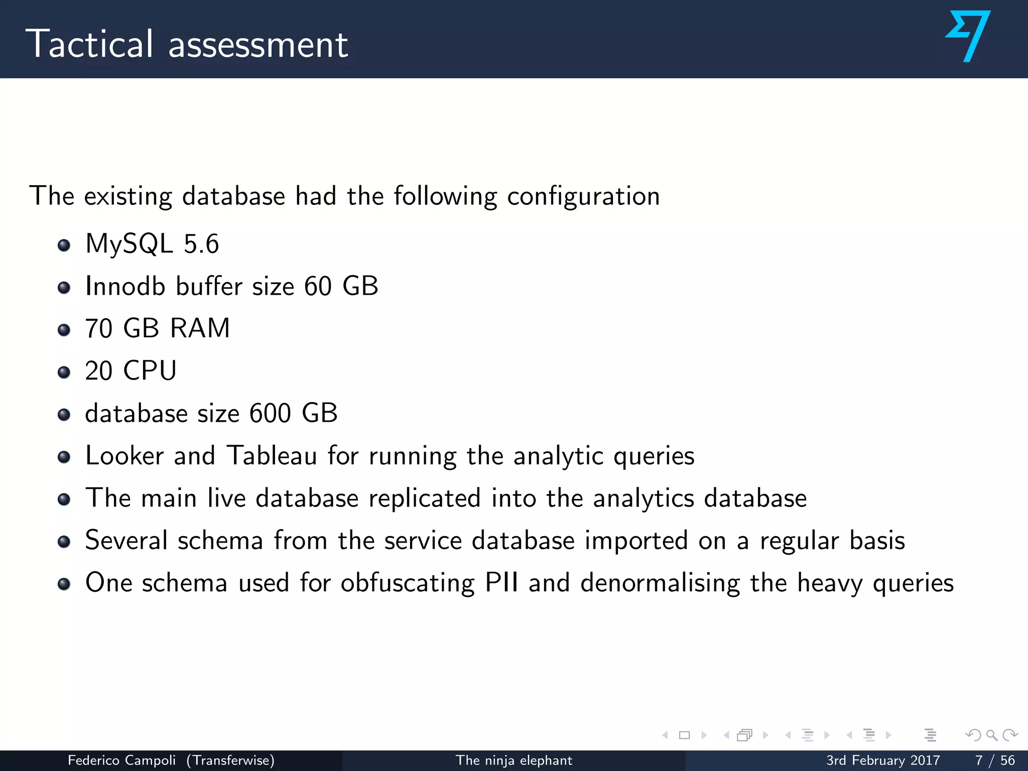 Tactical assessment
The existing database had the following conﬁguration
MySQL 5.6
Innodb buﬀer size 60 GB
70 GB RAM
20 CPU
database size 600 GB
Looker and Tableau for running the analytic queries
The main live database replicated into the analytics database
Several schema from the service database imported on a regular basis
One schema used for obfuscating PII and denormalising the heavy queries
Federico Campoli (Transferwise) The ninja elephant 3rd February 2017 7 / 56
 