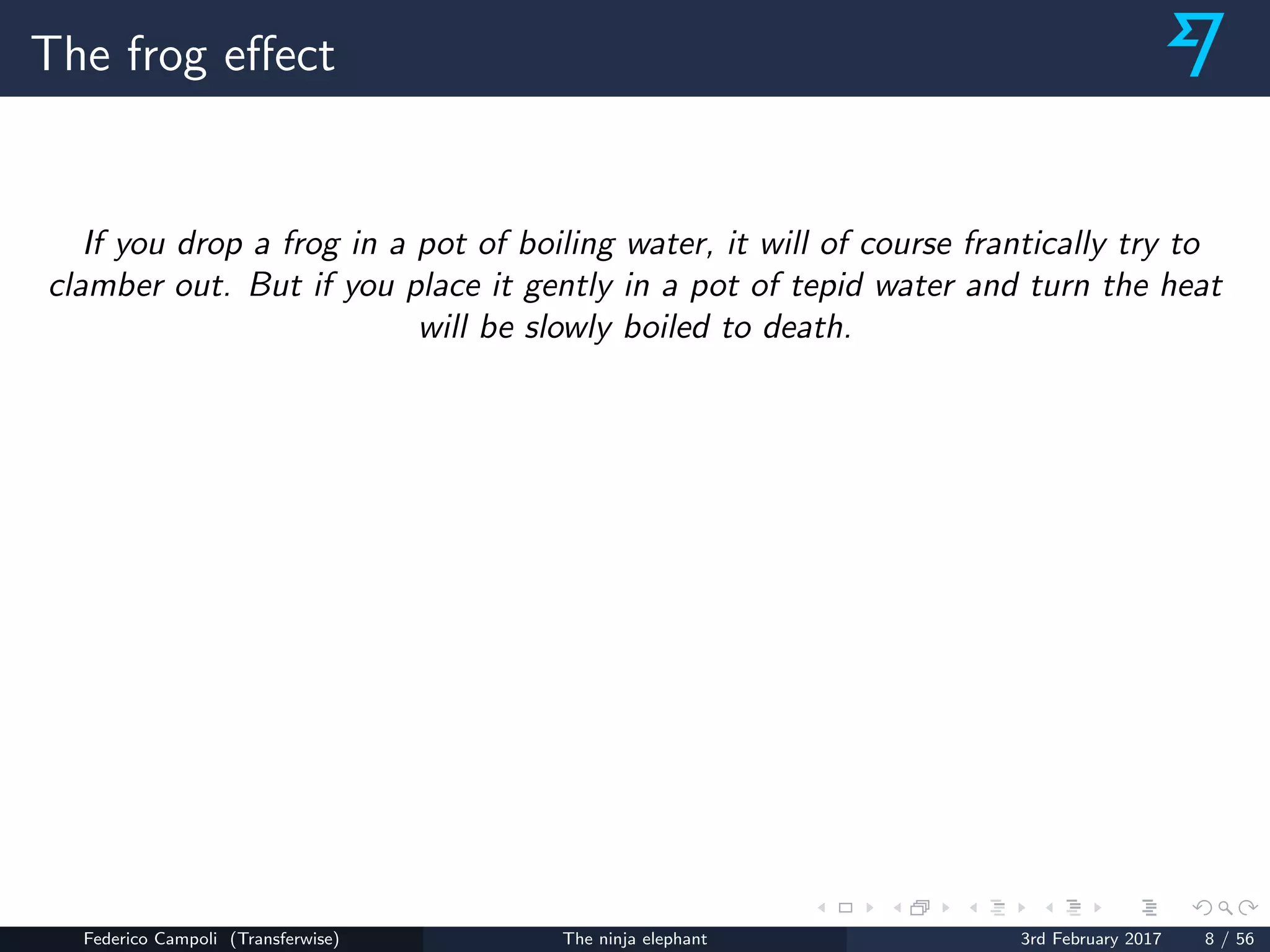 The frog eﬀect
If you drop a frog in a pot of boiling water, it will of course frantically try to
clamber out. But if you place it gently in a pot of tepid water and turn the heat
will be slowly boiled to death.
Federico Campoli (Transferwise) The ninja elephant 3rd February 2017 8 / 56
 
