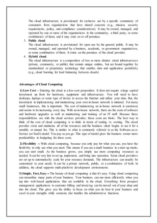 The cloud infrastructure is provisioned for exclusive use by a specific community of
consumers from organizations that have shared concerns (e.g., mission, security
requirements, policy, and compliance considerations). It may be owned, managed, and
operated by one or more of the organizations in the community, a third party, or some
combination of them, and it may exist on or off premises.
3. Public cloud.
The cloud infrastructure is provisioned for open use by the general public. It may be
owned, managed, and operated by a business, academic, or government organization,
or some combination of them. It exists on the premises of the cloud provider.
4. Hybrid cloud.
The cloud infrastructure is a composition of two or more distinct cloud infrastructures
(private, community, or public) that remain unique entities, but are bound together by
standardized or proprietary technology that enables data and application portability
(e.g., cloud bursting for load balancing between clouds)
Advantages of Cloud Computing
1) Low Cost -- Entering the cloud is a low-cost proposition. It does not require a large capital
investment up front for hardware, equipment and infrastructure. You will need to have
desktops, laptops or some type of device to access the Internet and utilize your data. But, the
investment in implementing and maintaining your own in-house network is minimal. For many
small businesses, this is important. The cost of maintaining an in-house network is enormous
and seems to be increasing every day. With an in-house network, there are the costs of software
and hardware upgrades as well as maintaining and training of an IT staff. Because these
responsibilities are with the cloud services provider, those costs are theirs. The best way to
think of the cost of cloud computing is to think in terms of renting vs. owning. The cloud
provider owns and maintains all of the resources and the business client begins to use it for a
monthly or annual fee. This is similar to what is commonly referred to as the Software-as-a-
Service (or SaaS) model. You pay as you go. This type of model gives the business owner more
predictability in budgeting for these costs.
2) Flexibility -- With cloud computing, because you only pay for what you use, you have the
flexibility to only use what you need. This means if you are a small business in a start-up mode,
you can start small. As the business grows, you simply use more computing resources as
needed. It can be very fast to set up, implement, and bring into operation. Some cloud providers
are set up to automatically scale for your resource demands. The infrastructure can usually be
customized to your needs. It can be a private network, public, or a combination of both. In
addition, the cloud supports multi-platform development environments.
3) Simple, Fast, Easy -- The beauty of cloud computing is that it's easy. Using cloud computing
can streamline many parts of your business. Your business can run more efficiently when you
tap into web-based applications that are available in the cloud. Everything from prospect
management applications to customer billing and invoicing can be moved out of your shop and
into the cloud. This gives you the ability to focus on what you do best in your business and
excel at your strengths while someone else handles the administrative functions.
 