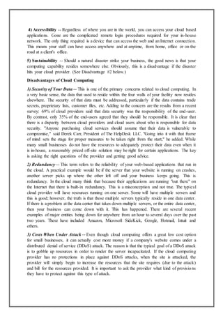 4) Accessibility -- Regardless of where you are in the world, you can access your cloud based
applications. Gone are the complicated remote login procedures required for your in-house
network. The only thing required is a device that can access the web and an Internet connection.
This means your staff can have access anywhere and at anytime, from home, office or on the
road at a client's office.
5) Sustainability -- Should a natural disaster strike your business, the good news is that your
computing capability resides somewhere else. Obviously, this is a disadvantage if the disaster
hits your cloud provider. (See Disadvantage #2 below.)
Disadvantages of Cloud Computing
1) Security of Your Data -- This is one of the primary concerns related to cloud computing. In
a very basic sense, the data that used to reside within the four walls of your facility now resides
elsewhere. The security of that data must be addressed, particularly if the data contains trade
secrets, proprietary lists, customer files, etc. Adding to the concern are the results from a recent
survey: 69% of cloud providers said that data security was the responsibility of the end-user.
By contrast, only 35% of the end-users agreed that they should be responsible. It is clear that
there is a disparity between cloud providers and cloud users about who is responsible for data
security. "Anyone purchasing cloud services should assume that their data is vulnerable to
compromise," said Derek Carr, President of The HelpDesk LLC. "Going into it with that frame
of mind sets the stage for proper measures to be taken right from the start," he added. While
many small businesses do not have the resources to adequately protect their data even when it
is in-house, a reasonably priced off-site solution may be right for certain applications. The key
is asking the right questions of the provider and getting good advice.
2) Redundancy -- This term refers to the reliability of your web-based applications that run in
the cloud. A practical example would be if the server that your website is running on crashes,
another server picks up where the other left off and your business keeps going. This is
redundancy. In the cloud many think that because their applications are running "out there" on
the Internet that there is built-in redundancy. This is a misconception and not true. The typical
cloud provider will have resources running on one server. Some will have multiple servers and
this is good; however, the truth is that those multiple servers typically reside in one data center.
If there is a problem at the data center that takes down multiple servers, or the entire data center,
then your business can come down with it. This has happened. There are several recent
examples of major entities being down for anywhere from an hour to several days over the past
two years. These have included Amazon, Microsoft SideKick, Google, Hotmail, Intuit and
others.
3) Costs When Under Attack -- Even though cloud computing offers a great low cost option
for small businesses, it can actually cost more money if a company's website comes under a
distributed denial of service (DDoS) attack. The reason is that the typical goal of a DDoS attack
is to gobble up resources in order to render the server incapacitated. If the cloud computing
provider has no protections in place against DDoS attacks, when the site is attacked, the
provider will simply begin to increase the resources that the site requires (due to the attack)
and bill for the resources provided. It is important to ask the provider what kind of provisions
they have to protect against this type of attack.
 
