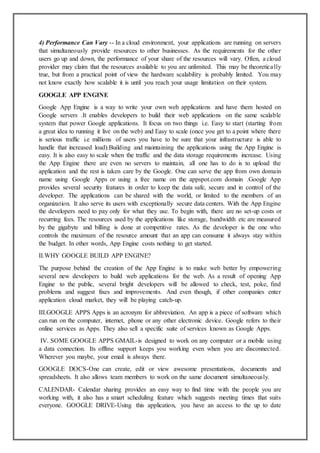 4) Performance Can Vary -- In a cloud environment, your applications are running on servers
that simultaneously provide resources to other businesses. As the requirements for the other
users go up and down, the performance of your share of the resources will vary. Often, a cloud
provider may claim that the resources available to you are unlimited. This may be theoretically
true, but from a practical point of view the hardware scalability is probably limited. You may
not know exactly how scalable it is until you reach your usage limitation on their system.
GOOGLE APP ENGINE
Google App Engine is a way to write your own web applications and have them hosted on
Google servers .It enables developers to build their web applications on the same scalable
system that power Google applications. It focus on two things i.e. Easy to start (starting from
a great idea to running it live on the web) and Easy to scale (once you get to a point where there
is serious traffic i.e millions of users you have to be sure that your infrastructure is able to
handle that increased load).Building and maintaining the applications using the App Engine is
easy. It is also easy to scale when the traffic and the data storage requirements increase. Using
the App Engine there are even no servers to maintain, all one has to do is to upload the
application and the rest is taken care by the Google. One can serve the app from own domain
name using Google Apps or using a free name on the appspot.com domain .Google App
provides several security features in order to keep the data safe, secure and in control of the
developer. The applications can be shared with the world, or limited to the members of an
organization. It also serve its users with exceptionally secure data centers. With the App Engine
the developers need to pay only for what they use. To begin with, there are no set-up costs or
recurring fees. The resources used by the applications like storage, bandwidth etc are measured
by the gigabyte and billing is done at competitive rates. As the developer is the one who
controls the maximum of the resource amount that an app can consume it always stay within
the budget. In other words, App Engine costs nothing to get started.
II.WHY GOOGLE BUILD APP ENGINE?
The purpose behind the creation of the App Engine is to make web better by empowering
several new developers to build web applications for the web. As a result of opening App
Engine to the public, several bright developers will be allowed to check, test, poke, find
problems and suggest fixes and improvements. And even though, if other companies enter
application cloud market, they will be playing catch-up.
III.GOOGLE APPS Apps is an acronym for abbreviation. An app is a piece of software which
can run on the computer, internet, phone or any other electronic device. Google refers to their
online services as Apps. They also sell a specific suite of services known as Google Apps.
IV. SOME GOOGLE APPS GMAIL-is designed to work on any computer or a mobile using
a data connection. Its offline support keeps you working even when you are disconnected.
Wherever you maybe, your email is always there.
GOOGLE DOCS-One can create, edit or view awesome presentations, documents and
spreadsheets. It also allows team members to work on the same document simultaneously.
CALENDAR- Calendar sharing provides an easy way to find time with the people you are
working with, it also has a smart scheduling feature which suggests meeting times that suits
everyone. GOOGLE DRIVE-Using this application, you have an access to the up to date
 