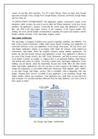 version of your files from anywhere. E.g. PC’s, Mac, Phones. There are many more Google
apps such as Google Voice, Google Now, Google Reader, Ad Sense, Ad Words, Google Maps,
and You Tube etc.
IV.APPLICATION ENVIRONMENT The application runtime environment consist of the
interpreter which executes the code (it can be either the Python interpreter or the Java virtual
machine), the application’s memory, a read-only file system along with application’s resource
files, and APIs to the App Engine services. It also comprises of the request handler API,
defining the server and the handler communication regarding the request and response, and the
handler emitting messages to the App Engine logging system.
App engine architecture
The App Engine is designed to address your concerns regarding scalability and reliability. It is
built on the concept of horizontal scaling which means instead of running your application on
a powerful hardware it runs your application on the Google data centers. The Fig. shows your
App Engine application running as an isolated entity inside the structure of the multitenant
environment. App Engine shares the available resources among multiple applications, but
isolates the data and security between each application as well. Your application is allowed to
use some of the Google services, like URL Fetch, Memcache, and Mail to execute processes
on its behalf. Consider an example i.e. Suppose there is an apartment building (App Engine)
with heating and central air controls. You being a tenant (your App Engine application) in this
building can not directly adjust the temperature because that would affect the other tenants
(other App Engine applications) also. So, you have to send a request to the building super to
change the temperature on your behalf (URLFetch, Memcache, Mail, Bigtable query, XMPP,
or any other Google App Engine service). This is essentially what is happening with App
Engine. Running these services on behalf of your application is not something Google App
Engine handles without any restrictions. Your application has a daily limit on each and every
type of request. It is recorded and then subtracted from the daily allotment. Let's have a look at
these quotas in detail .
Fig. Google App Engine Architechture.
 