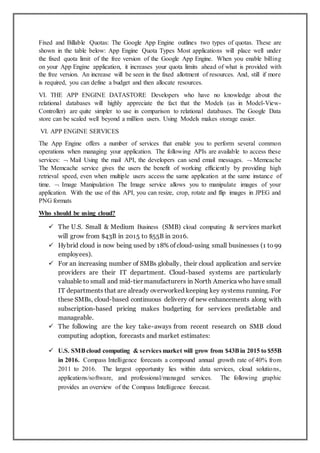 Fixed and Billable Quotas: The Google App Engine outlines two types of quotas. These are
shown in the table below: App Engine Quota Types Most applications will place well under
the fixed quota limit of the free version of the Google App Engine. When you enable billing
on your App Engine application, it increases your quota limits ahead of what is provided with
the free version. An increase will be seen in the fixed allotment of resources. And, still if more
is required, you can define a budget and then allocate resources.
VI. THE APP ENGINE DATASTORE Developers who have no knowledge about the
relational databases will highly appreciate the fact that the Models (as in Model-View-
Controller) are quite simpler to use in comparison to relational databases. The Google Data
store can be scaled well beyond a million users. Using Models makes storage easier.
VI. APP ENGINE SERVICES
The App Engine offers a number of services that enable you to perform several common
operations when managing your application. The following APIs are available to access these
services:  Mail Using the mail API, the developers can send email messages.  Memcache
The Memcache service gives the users the benefit of working efficiently by providing high
retrieval speed, even when multiple users access the same application at the same instance of
time.  Image Manipulation The Image service allows you to manipulate images of your
application. With the use of this API, you can resize, crop, rotate and flip images in JPEG and
PNG formats
Who should be using cloud?
 The U.S. Small & Medium Business (SMB) cloud computing & services market
will grow from $43B in 2015 to $55B in 2016.
 Hybrid cloud is now being used by 18% of cloud-using small businesses (1 to99
employees).
 For an increasing number of SMBs globally, their cloud application and service
providers are their IT department. Cloud-based systems are particularly
valuable to small and mid-tier manufacturers in North America who have small
IT departments that are already overworked keeping key systems running. For
these SMBs, cloud-based continuous delivery of new enhancements along with
subscription-based pricing makes budgeting for services predictable and
manageable.
 The following are the key take-aways from recent research on SMB cloud
computing adoption, forecasts and market estimates:
 U.S. SMBcloud computing & services market will grow from $43Bin 2015 to $55B
in 2016. Compass Intelligence forecasts a compound annual growth rate of 40% from
2011 to 2016. The largest opportunity lies within data services, cloud solutions,
applications/software, and professional/managed services. The following graphic
provides an overview of the Compass Intelligence forecast.
 
