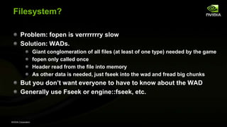 NVIDIA Corporation
Filesystem?
Problem: fopen is verrrrrrry slow
Solution: WADs.
Giant conglomeration of all files (at least of one type) needed by the game
fopen only called once
Header read from the file into memory
As other data is needed, just fseek into the wad and fread big chunks
But you don’t want everyone to have to know about the WAD
Generally use Fseek or engine::fseek, etc.
 