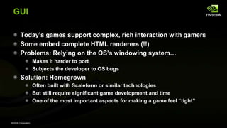 NVIDIA Corporation
GUI
Today’s games support complex, rich interaction with gamers
Some embed complete HTML renderers (!!)
Problems: Relying on the OS’s windowing system…
Makes it harder to port
Subjects the developer to OS bugs
Solution: Homegrown
Often built with Scaleform or similar technologies
But still require significant game development and time
One of the most important aspects for making a game feel ―tight‖
 