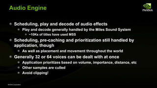 NVIDIA Corporation
Audio Engine
Scheduling, play and decode of audio effects
Play and decode generally handled by the Miles Sound System
~10Ks of titles have used MSS
Scheduling, pre-caching and prioritization still handled by
application, though
As well as placement and movement throughout the world
Generally 32 or 64 voices can be dealt with at once
Application prioritizes based on volume, importance, distance, etc
Other samples are culled
Avoid clipping!
 