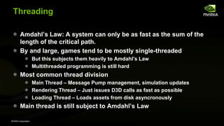 NVIDIA Corporation
Threading
Amdahl’s Law: A system can only be as fast as the sum of the
length of the critical path.
By and large, games tend to be mostly single-threaded
But this subjects them heavily to Amdahl’s Law
Multithreaded programming is still hard
Most common thread division
Main Thread – Message Pump management, simulation updates
Rendering Thread – Just issues D3D calls as fast as possible
Loading Thread – Loads assets from disk asyncronously
Main thread is still subject to Amdahl’s Law
 