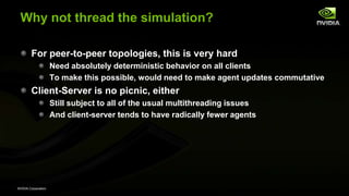NVIDIA Corporation
Why not thread the simulation?
For peer-to-peer topologies, this is very hard
Need absolutely deterministic behavior on all clients
To make this possible, would need to make agent updates commutative
Client-Server is no picnic, either
Still subject to all of the usual multithreading issues
And client-server tends to have radically fewer agents
 