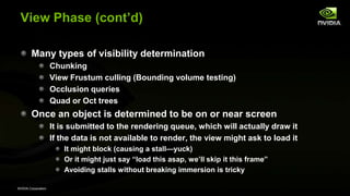 NVIDIA Corporation
View Phase (cont’d)
Many types of visibility determination
Chunking
View Frustum culling (Bounding volume testing)
Occlusion queries
Quad or Oct trees
Once an object is determined to be on or near screen
It is submitted to the rendering queue, which will actually draw it
If the data is not available to render, the view might ask to load it
It might block (causing a stall—yuck)
Or it might just say ―load this asap, we’ll skip it this frame‖
Avoiding stalls without breaking immersion is tricky
 
