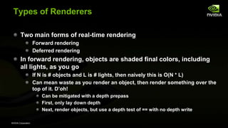 NVIDIA Corporation
Types of Renderers
Two main forms of real-time rendering
Forward rendering
Deferred rendering
In forward rendering, objects are shaded final colors, including
all lights, as you go
If N is # objects and L is # lights, then naively this is O(N * L)
Can mean waste as you render an object, then render something over the
top of it. D’oh!
Can be mitigated with a depth prepass
First, only lay down depth
Next, render objects, but use a depth test of == with no depth write
 