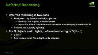 NVIDIA Corporation
Deferred Rendering
Deferred rendering is two-pass
First pass, lay down material properties
In theory, this is good, simple shaders
In practice, this is fairly bandwidth intensive, which directly translates to W
Second pass, apply lighting.
For N objects and L lights, deferred rendering is O(N + L)
Better!
And no real need for a depth-only prepass
 