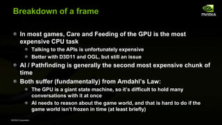NVIDIA Corporation
Breakdown of a frame
In most games, Care and Feeding of the GPU is the most
expensive CPU task
Talking to the APIs is unfortunately expensive
Better with D3D11 and OGL, but still an issue
AI / Pathfinding is generally the second most expensive chunk of
time
Both suffer (fundamentally) from Amdahl’s Law:
The GPU is a giant state machine, so it’s difficult to hold many
conversations with it at once
AI needs to reason about the game world, and that is hard to do if the
game world isn’t frozen in time (at least briefly)
 