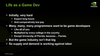 NVIDIA Corporation
Life as a Game Dev
Initially, very hard
Expect long hours
And comparatively low pay
Many, many, many programmers want to be game developers
Like all of you
Multiplied by every college in the country
Except University of Florida, because… Florida.
But the game industry isn’t that big
So supply and demand is working against labor
 
