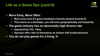 NVIDIA Corporation
Life as a Game Dev (cont’d)
Move Early, Move Often
Most areas have 0-2 game developers (heavily skewed towards 0)
This means as a developer, you will move geographically and frequently
The game industry has an abnormally high divorce rate
Approaching 75%. Yikes.
Spouses often refer to themselves as widows with husbands/wives
You do not play games for a living. 
 