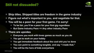 NVIDIA Corporation
Still not dissuaded?
Ship titles. Shipped titles are freedom in the game industry
Figure out what’s important to you, and negotiate for that.
You will be a peon for your first game. I’m sorry!
To be fair, you’ll be a peon for your first gig regardless
But Game Industry Peon << Any other industry Peon
There are upsides
Everyone you work with loves games as much as you do
You get to work on your hobby
You get immediate feedback about the cool shit you’ve done
You can point to something tangible, and say ―I made that.‖
You will be the hero of kids everywhere
 