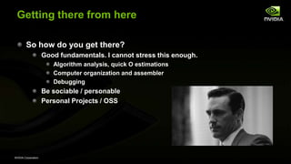 NVIDIA Corporation
Getting there from here
So how do you get there?
Good fundamentals. I cannot stress this enough.
Algorithm analysis, quick O estimations
Computer organization and assembler
Debugging
Be sociable / personable
Personal Projects / OSS
 