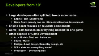NVIDIA Corporation
Developers from 10’
Large developers often split into two or more teams:
Engine Team (usually one)
Game Team (usually one per title in simultaneous development)
Engine Team focuses on reusable components
Game Team focuses on everything needed for one game
Other aspects of Game Development
Art – Models, Textures, Animation
Sound / Music
Design – Level design, Gameplay design, etc
Q/A – Make sure everything works!
Production – Everything else
 
