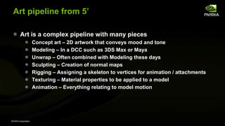 NVIDIA Corporation
Art pipeline from 5’
Art is a complex pipeline with many pieces
Concept art – 2D artwork that conveys mood and tone
Modeling – In a DCC such as 3DS Max or Maya
Unwrap – Often combined with Modeling these days
Sculpting – Creation of normal maps
Rigging – Assigning a skeleton to vertices for animation / attachments
Texturing – Material properties to be applied to a model
Animation – Everything relating to model motion
 