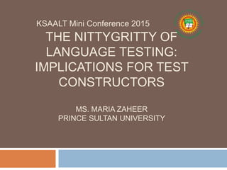 THE NITTYGRITTY OF
LANGUAGE TESTING:
IMPLICATIONS FOR TEST
CONSTRUCTORS
MS. MARIA ZAHEER
PRINCE SULTAN UNIVERSITY
KSAALT Mini Conference 2015
 