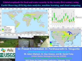 U.S. Geological Survey
U.S. Department of Interior
Global croplands for food and water security in the twenty-first century using
Earth Observing (EO) big-data analytics, machine learning, and cloud computing
May 8-10, 2023, New Techniques for Water Management II @
2023 Water for Food Global Conference, Nebraska , USA
Dr. Prasad S.Thenkabail, Dr. Pardhasaradhi G. Teluguntla
(pthenkabail@usgs.gov; pteluguntla@usgs.gov)
Mr. Adam Oliphant, Dr. Itiya Aneece, and Mr. Daniel Foley
United States Geological Survey (USGS)
 