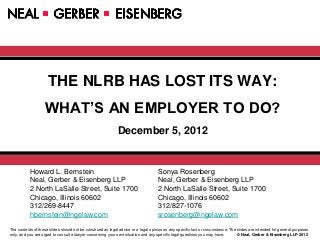 THE NLRB HAS LOST ITS WAY:
                   WHAT’S AN EMPLOYER TO DO?
                                                             December 5, 2012


           Howard L. Bernstein                                                      Sonya Rosenberg
           Neal, Gerber & Eisenberg LLP                                             Neal, Gerber & Eisenberg LLP
           2 North LaSalle Street, Suite 1700                                       2 North LaSalle Street, Suite 1700
           Chicago, Illinois 60602                                                  Chicago, Illinois 60602
           312/269-8447                                                             312/827-1076
           hbernstein@ngelaw.com                                                    srosenberg@ngelaw.com

The contents of these slides should not be construed as legal advice or a legal opinion on any specific fact or circumstance. The slides are intended for general purposes
only, and you are urged to consult a lawyer concerning your own situation and any specific legal questions you may have.          © Neal, Gerber & Eisenberg LLP 2012
 