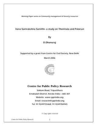 Centre for Public Policy Research 1
Working Paper series on Community management of forestry resources
Vana Samrakshna Samithi- a study on Thenmala and Palaruvi
By
D.Dhanuraj
Supported by a grant from Centre for Civil Society, New Delhi
March 2006
Centre for Public Policy Research
Vaikom Road, Tripunithura
Ernakulam District, Kerala India – 682 301
Website: www.cpprindia.org
Email: research@cpprindia.org
Tel: 91 9249755468, 91 9249784945
© Copy rights reserved
 