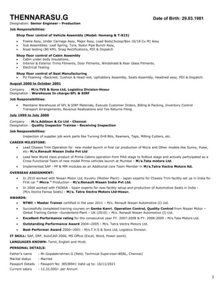 THENNARASU.G om Date of Birth: 29.03.1981
Designation: Senior Engineer - Production
Job Responsibilities:
Shop floor control of Vehicle Assembly (Model: Hemang & T-815)
• Frame Assy, Under Carriage Assy, Major Assy, Load Body(Scoop/Box 16/18 Cu M) Assy
• Sub Assemblies: Leaf Spring, Tyre, Nylon Pipe Bunch Assy,
• Road testing (80 KM), Snag Rectifications, PDI & Dispatch
Shop floor control of Cabin Assembly
• Cabin under body Insulations,
• Interior & Exterior Trims Fitments, Door Fitments, Windshield & Rear Glass Fitments.
• Electrical Testing
Shop floor control of Seat Manufacturing
• PU Foaming –Backrest, Cushion & Head rest, Upholstery Assembly, Seats Assembly, Headrest assy, PDI & Dispatch.
August 2000 to October 2001
Company : M/s.TVS & Sons Ltd, Logistics Division-Hosur
Designation : Warehouse In charge-SFL & SIRF
Job Responsibilities:
• Maintains Warehouse of SFL & SIRF Materials, Execute Customer Orders, Billing & Packing, Inventory Control
Transport Arrangements, Revenue Realizations and Tax Returns Filing.
July 1999 to July 2000
Company : M/s.Addison & Co Ltd - Chennai
Designation : Quality Inspector Trainee - Receiving Inspection
Job Responsibilities:
Inspection of supplier job work parts like Turning Drill Bits, Reamers, Taps, Milling Cutters, etc.
CAREER MILESTONE:
• Lead Chassis Trim Operation for new model launch in first car production of Micra and Other models like Sunny, Pulse,
etc- M/s.Renault Nissan India Pvt Ltd
• Lead New World class product of Prima Cabins operation from Pilot stage to Rollout stage and actively participated as a
Cross Functional Team of new model Prima vehicles launch at Mumbai - M/s.Tata motors Ltd.
• Implemented SAP - PP & MM modules as an Additional core Team Member in M/s.Tatra Vectra Motors ltd.
OVERSEAS ASSIGNMENT:
• In 2010 worked with Nissan Motor Ltd, Kyushu (Mother Plant) - Japan experts for Chassis Trim facility set up in India for
First car “ Micra “ Production - M/s.Renault Nissan India Pvt Ltd.
• In 2004 worked with FAINSA - Spain experts for new facility setup and production of Automotive Seats in India -
(M/s.Vectra Fainsa Seats) - M/s. Tatra Vectra Motors Ltd-Hosur.
AWARDS:
• NTWI – Master Trainer certified in the year 2011 – M/s. Renault Nissan Automotive (I) Ltd.
• Successfully completed training courses on Genba Kanri, Operation Control, Quality Control from Nissan Motor –
Global Training Center –Sunderland Plant – UK (2010) – M/s. Renault Nissan Automotive (I) Ltd.
• Excellent Performance rating for the consecutive year FY: 2007-2008 & FY: 2008-2009 - M/s.Tata Motors Ltd.
• Outstanding Performance Award 2004~2005 - M/s. Tatra Vectra Motors Ltd.
• Best Performer Award 2000~2001 - M/s.T.V.S & Sons Ltd, Logistics Division.
IT SKILL: SAP, ERP, AutoCAD 2000, MS Office (Excel, Word, Power point).
LANGUAGES KNOWN: Tamil, English and Hindi.
PERSONAL DETAILS:
Father’s name : Mr.Gopalakrishnan.G (Retd, Technical Supervisor-BSNL, Chennai)
Marital status : Married
Passport Details : Passport No: J8538941 Valid up to: 16/11/2021
Current salary : 12,32,000/- per Annum
3
 