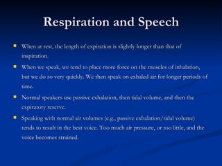 Respiration and Speech When at rest, the length of expiration is slightly longer than that of inspiration. When we speak, we tend to place more force on the muscles of inhalation, but we do so very quickly. We then speak on exhaled air for longer periods of time. Normal speakers use passive exhalation, then tidal volume, and then the expiratory reserve. Speaking with normal air volumes (e.g., passive exhalation/tidal volume) tends to result in the best voice. Too much air pressure, or too little, and the voice becomes strained. 
