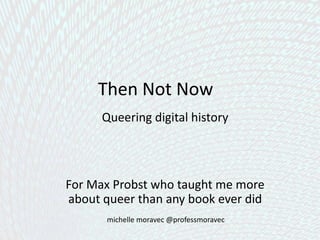 Then Not Now
Queering digital history
a project-based approach
For Max Probst who taught me more about
queer than any book ever did
michelle moravec @professmoravec
 