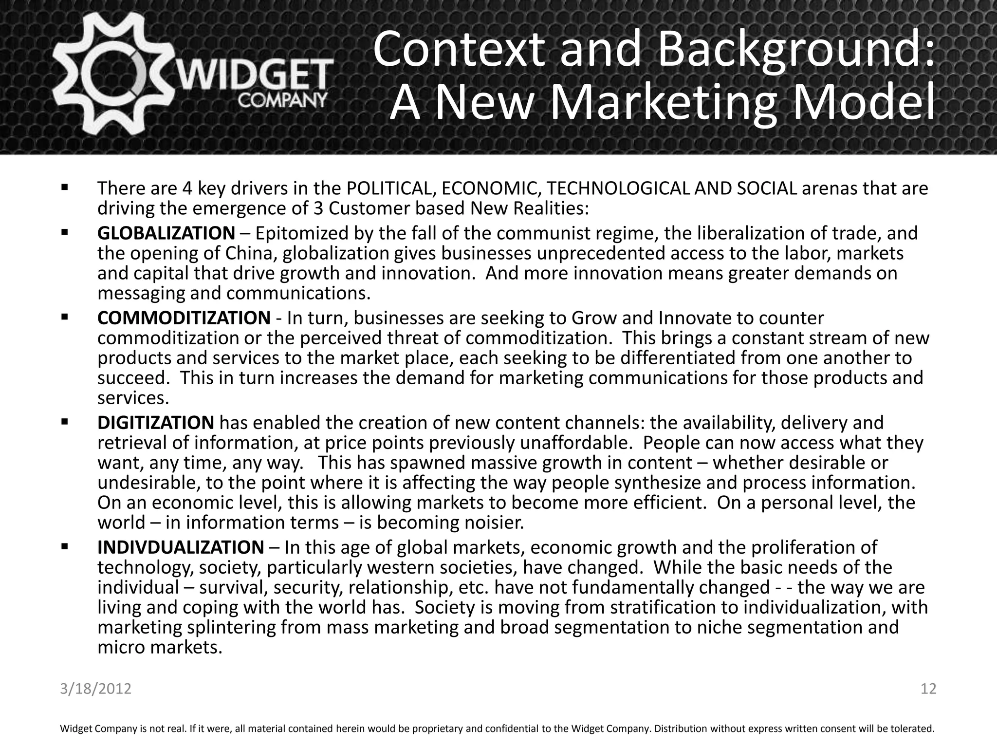 Context and Background:
                                                                      A New Marketing Model
       There are 4 key drivers in the POLITICAL, ECONOMIC, TECHNOLOGICAL AND SOCIAL arenas that are
        driving the emergence of 3 Customer based New Realities:
       GLOBALIZATION – Epitomized by the fall of the communist regime, the liberalization of trade, and
        the opening of China, globalization gives businesses unprecedented access to the labor, markets
        and capital that drive growth and innovation. And more innovation means greater demands on
        messaging and communications.
       COMMODITIZATION - In turn, businesses are seeking to Grow and Innovate to counter
        commoditization or the perceived threat of commoditization. This brings a constant stream of new
        products and services to the market place, each seeking to be differentiated from one another to
        succeed. This in turn increases the demand for marketing communications for those products and
        services.
       DIGITIZATION has enabled the creation of new content channels: the availability, delivery and
        retrieval of information, at price points previously unaffordable. People can now access what they
        want, any time, any way. This has spawned massive growth in content – whether desirable or
        undesirable, to the point where it is affecting the way people synthesize and process information.
        On an economic level, this is allowing markets to become more efficient. On a personal level, the
        world – in information terms – is becoming noisier.
       INDIVDUALIZATION – In this age of global markets, economic growth and the proliferation of
        technology, society, particularly western societies, have changed. While the basic needs of the
        individual – survival, security, relationship, etc. have not fundamentally changed - - the way we are
        living and coping with the world has. Society is moving from stratification to individualization, with
        marketing splintering from mass marketing and broad segmentation to niche segmentation and
        micro markets.
3/18/2012                                                                                                                                                                                     12

Widget Company is not real. If it were, all material contained herein would be proprietary and confidential to the Widget Company. Distribution without express written consent will be tolerated.
 
