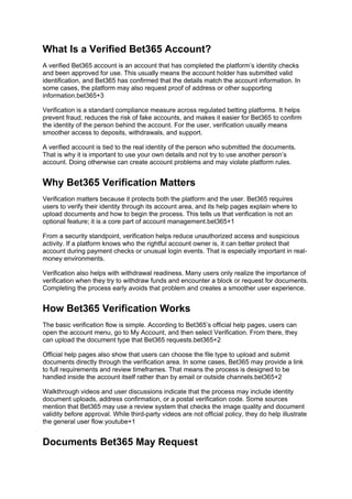 What Is a Verified Bet365 Account?
A verified Bet365 account is an account that has completed the platform’s identity checks
and been approved for use. This usually means the account holder has submitted valid
identification, and Bet365 has confirmed that the details match the account information. In
some cases, the platform may also request proof of address or other supporting
information.bet365+3
Verification is a standard compliance measure across regulated betting platforms. It helps
prevent fraud, reduces the risk of fake accounts, and makes it easier for Bet365 to confirm
the identity of the person behind the account. For the user, verification usually means
smoother access to deposits, withdrawals, and support.
A verified account is tied to the real identity of the person who submitted the documents.
That is why it is important to use your own details and not try to use another person’s
account. Doing otherwise can create account problems and may violate platform rules.
Why Bet365 Verification Matters
Verification matters because it protects both the platform and the user. Bet365 requires
users to verify their identity through its account area, and its help pages explain where to
upload documents and how to begin the process. This tells us that verification is not an
optional feature; it is a core part of account management.bet365+1
From a security standpoint, verification helps reduce unauthorized access and suspicious
activity. If a platform knows who the rightful account owner is, it can better protect that
account during payment checks or unusual login events. That is especially important in real-
money environments.
Verification also helps with withdrawal readiness. Many users only realize the importance of
verification when they try to withdraw funds and encounter a block or request for documents.
Completing the process early avoids that problem and creates a smoother user experience.
How Bet365 Verification Works
The basic verification flow is simple. According to Bet365’s official help pages, users can
open the account menu, go to My Account, and then select Verification. From there, they
can upload the document type that Bet365 requests.bet365+2
Official help pages also show that users can choose the file type to upload and submit
documents directly through the verification area. In some cases, Bet365 may provide a link
to full requirements and review timeframes. That means the process is designed to be
handled inside the account itself rather than by email or outside channels.bet365+2
Walkthrough videos and user discussions indicate that the process may include identity
document uploads, address confirmation, or a postal verification code. Some sources
mention that Bet365 may use a review system that checks the image quality and document
validity before approval. While third-party videos are not official policy, they do help illustrate
the general user flow.youtube+1
Documents Bet365 May Request
 