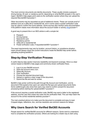 The most common documents are identity documents. These usually include a passport,
driving license, ID card, or residency permit, depending on what Bet365 accepts in the user’s
region. Bet365’s help pages point users to the verification section where they can upload the
required files.bet365+2youtube+1
Other documents may be requested as part of additional checks. These can include proof of
address such as a utility bill or residential bill, and in some cases a postal verification code
may be used to confirm the home address. Some sources also mention extra documentation
if the platform needs more information about the account holder or activity.olbgyoutube+1
A good way to present this in an SEO article is with a simple list:
● Passport.
● Driving license.
● National ID card.
● Residency permit.
● Utility bill or residential bill.
● Postal verification code, if requested.bet365+1youtube+1
The exact requirements may vary by location, account history, or compliance situation.
Users should always check the current instructions inside the Bet365 help center before
uploading anything.bet365+4
Step-by-Step Verification Process
A useful step-by-step section improves readability and keyword coverage. Here is a clear
version based on Bet365’s help pages and commonly shown verification flows.
1. Log in to your Bet365 account.
2. Open the account menu icon.
3. Select My Account.
4. Click Verification.
5. Choose the required document type.
6. Upload or capture a clear image of the document.
7. Submit the file and wait for review.
Bet365’s help center confirms the path through My Account and Verification, and its
document FAQ explains that users can select the file type and upload documents there.
Some walkthroughs also show that users may need to confirm consent for document
processing before starting the upload.bet365+1youtube+1
If the account requires a postal verification code, Bet365 may send a letter to the registered
address, and the user then enters the code into the verification field. This can help match the
account to the correct residential address.youtube+1
The main practical advice is to make sure the document is complete and easy to read.
Cropped edges, reflections, blur, and low resolution are common reasons for delays.
Why Users Search for Verified Bet365 Accounts
People search for verified Bet365 accounts for different reasons. Some want to understand
how to complete the verification process. Others are looking for a faster way to start using
 