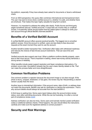 the platform, especially if they have already been asked for documents or faced a withdrawal
check.
From an SEO perspective, this query often combines informational and transactional intent.
The user may want to know what a verified account is, whether it is safe, and whether there
are shortcuts. That makes this topic highly valuable for long-form content.
However, it is important to address the safety side clearly. Public forums and third-party
pages sometimes discuss “verified accounts” in ways that can involve risky or unofficial
access. A trustworthy article should explain that the safest option is always to verify your
own account through official Bet365 channels.bet365+5
Benefits of a Verified Bet365 Account
A verified Bet365 account offers several practical benefits. The biggest one is smoother
platform access. Once the account is verified, users are less likely to face document
requests at the exact moment they want to use the account.
Another benefit is better transaction flow. Verification often helps with withdrawal readiness
and reduces the chance of last-minute account restrictions. That can save time and
frustration.
Verified accounts also support user trust. When a platform confirms identity properly, users
tend to feel more secure. That is important in betting, where real-money activity demands a
strong sense of reliability.
Other benefits include easier support resolution and fewer compliance interruptions. If a
problem occurs later, the platform already has the user’s basic identity details on file. That
can make the process faster and more straightforward.
Common Verification Problems
One common problem is rejection because the document image is not clear enough. If the
photo is blurry, cropped, shadowed, or has glare, the review may fail. Resubmitting a cleaner
version usually fixes the issue.
Another issue is mismatched information. If the account name, date of birth, or address does
not match the documents, Bet365 may ask for clarification or decline the submission. That is
why account details should always be accurate from the start.bet365+2
A third issue is waiting time. Some users report delays when the account enters review
status, even after submitting documents. While this can be frustrating, it is often a normal
part of compliance review.reddit
Address verification can also be tricky. Some users and tutorials mention postal verification
codes or additional address checks. If that happens, the user should follow the instructions
carefully and make sure the registered address is correct.youtube+1
Security and Risk Warnings
 