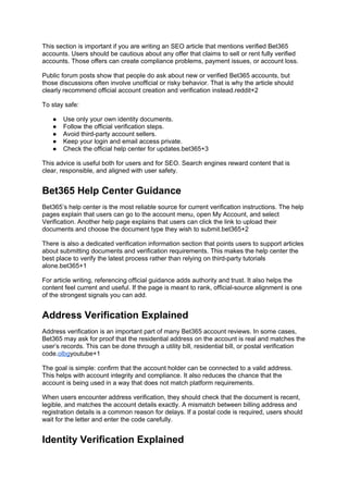 This section is important if you are writing an SEO article that mentions verified Bet365
accounts. Users should be cautious about any offer that claims to sell or rent fully verified
accounts. Those offers can create compliance problems, payment issues, or account loss.
Public forum posts show that people do ask about new or verified Bet365 accounts, but
those discussions often involve unofficial or risky behavior. That is why the article should
clearly recommend official account creation and verification instead.reddit+2
To stay safe:
● Use only your own identity documents.
● Follow the official verification steps.
● Avoid third-party account sellers.
● Keep your login and email access private.
● Check the official help center for updates.bet365+3
This advice is useful both for users and for SEO. Search engines reward content that is
clear, responsible, and aligned with user safety.
Bet365 Help Center Guidance
Bet365’s help center is the most reliable source for current verification instructions. The help
pages explain that users can go to the account menu, open My Account, and select
Verification. Another help page explains that users can click the link to upload their
documents and choose the document type they wish to submit.bet365+2
There is also a dedicated verification information section that points users to support articles
about submitting documents and verification requirements. This makes the help center the
best place to verify the latest process rather than relying on third-party tutorials
alone.bet365+1
For article writing, referencing official guidance adds authority and trust. It also helps the
content feel current and useful. If the page is meant to rank, official-source alignment is one
of the strongest signals you can add.
Address Verification Explained
Address verification is an important part of many Bet365 account reviews. In some cases,
Bet365 may ask for proof that the residential address on the account is real and matches the
user’s records. This can be done through a utility bill, residential bill, or postal verification
code.olbgyoutube+1
The goal is simple: confirm that the account holder can be connected to a valid address.
This helps with account integrity and compliance. It also reduces the chance that the
account is being used in a way that does not match platform requirements.
When users encounter address verification, they should check that the document is recent,
legible, and matches the account details exactly. A mismatch between billing address and
registration details is a common reason for delays. If a postal code is required, users should
wait for the letter and enter the code carefully.
Identity Verification Explained
 