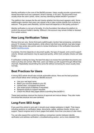 Identity verification is the core of the Bet365 process. Users usually provide a government-
issued document such as a passport, driver’s license, or ID card. The document must
usually show the user’s photo, name, and key identifying details.bet365+1youtube+1
The platform then reviews the file and checks whether the document appears valid. Some
walkthroughs mention that users can upload a file or take a photo directly from a phone or
webcam. That gives users flexibility, but the result still depends on file quality.youtube+1
Identity verification is not just a formality. It is the foundation that allows the platform to
confirm the account holder’s identity. Without it, the account may remain limited or blocked
from certain actions.
How Long Verification Takes
Review time can vary. Some third-party walkthroughs mention fast processing, sometimes
around 15 minutes in ideal situations, while others note that busy periods may take longer.
Bet365’s help center also points users to review timeframes in the verification documents
section.bet365youtube
In practice, the time depends on document quality, the type of request, and current support
volume. Simple submissions may be approved quickly, while more complex checks can take
longer.
If verification is taking too long, the best first step is to review the submitted documents and
make sure they are correct. After that, users can follow up with support through official help
channels. Repeatedly resubmitting the same file without correcting the issue usually does
not help.
Best Practices for Users
A strong SEO article should also include actionable advice. Here are the best practices
users should follow when verifying a Bet365 account:
● Use your real legal name.
● Match your account details to your ID.
● Upload clear, uncropped documents.
● Use recent proof of address if requested.
● Respond quickly to support requests.
● Check the official help pages before submitting files.bet365+3
These best practices improve the chance of approval and reduce delays. They also make
the article feel practical and user-centered.
Long-Form SEO Angle
If you want this article to rank well, it should cover related subtopics in depth. That means
including sections on verification steps, documents, safety, address checks, timing, and
support. Search engines tend to favor pages that satisfy more than one piece of user intent.
You can also expand the content by adding a comparison section between identity
verification and address verification, a troubleshooting section, and a more detailed FAQ.
 