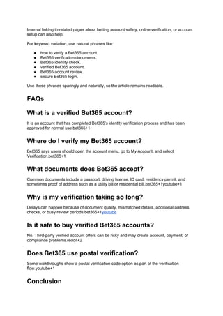 Internal linking to related pages about betting account safety, online verification, or account
setup can also help.
For keyword variation, use natural phrases like:
● how to verify a Bet365 account.
● Bet365 verification documents.
● Bet365 identity check.
● verified Bet365 account.
● Bet365 account review.
● secure Bet365 login.
Use these phrases sparingly and naturally, so the article remains readable.
FAQs
What is a verified Bet365 account?
It is an account that has completed Bet365’s identity verification process and has been
approved for normal use.bet365+1
Where do I verify my Bet365 account?
Bet365 says users should open the account menu, go to My Account, and select
Verification.bet365+1
What documents does Bet365 accept?
Common documents include a passport, driving license, ID card, residency permit, and
sometimes proof of address such as a utility bill or residential bill.bet365+1youtube+1
Why is my verification taking so long?
Delays can happen because of document quality, mismatched details, additional address
checks, or busy review periods.bet365+1youtube
Is it safe to buy verified Bet365 accounts?
No. Third-party verified account offers can be risky and may create account, payment, or
compliance problems.reddit+2
Does Bet365 use postal verification?
Some walkthroughs show a postal verification code option as part of the verification
flow.youtube+1
Conclusion
 
