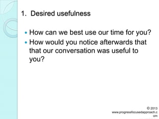 1. Desired usefulness
 How can we best use our time for you?
 How would you notice afterwards that
that our conversation was useful to
you?
© 2013
www.progressfocusedapproach.c
om
 