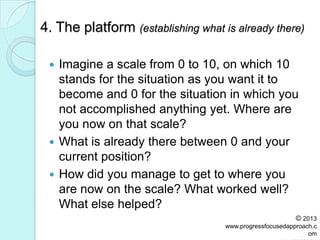 4. The platform (establishing what is already there)
 Imagine a scale from 0 to 10, on which 10
stands for the situation as you want it to
become and 0 for the situation in which you
not accomplished anything yet. Where are
you now on that scale?
 What is already there between 0 and your
current position?
 How did you manage to get to where you
are now on the scale? What worked well?
What else helped?
© 2013
www.progressfocusedapproach.c
om
 