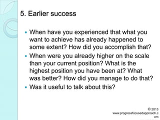 5. Earlier success
 When have you experienced that what you
want to achieve has already happened to
some extent? How did you accomplish that?
 When were you already higher on the scale
than your current position? What is the
highest position you have been at? What
was better? How did you manage to do that?
 Was it useful to talk about this?
© 2013
www.progressfocusedapproach.c
om
 
