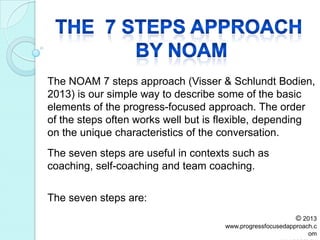 The NOAM 7 steps approach (Visser & Schlundt Bodien,
2013) is our simple way to describe some of the basic
elements of the progress-focused approach. The order
of the steps often works well but is flexible, depending
on the unique characteristics of the conversation.
The seven steps are:
The seven steps are useful in contexts such as
coaching, self-coaching and team coaching.
© 2013
www.progressfocusedapproach.c
om
 