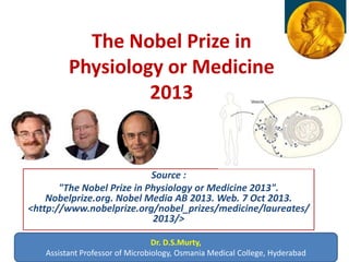 The Nobel Prize in
Physiology or Medicine
2013
Source :
"The Nobel Prize in Physiology or Medicine 2013".
Nobelprize.org. Nobel Media AB 2013. Web. 7 Oct 2013.
<http://www.nobelprize.org/nobel_prizes/medicine/laureates/
2013/>
Dr. D.S.Murty,
Assistant Professor of Microbiology, Osmania Medical College, Hyderabad
 