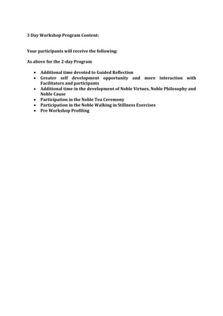 3 Day Workshop Program Content:


Your participants will receive the following:

As above for the 2-day Program

      Additional time devoted to Guided Reflection
      Greater self development opportunity and more interaction with
       Facilitators and participants
      Additional time in the development of Noble Virtues, Noble Philosophy and
       Noble Cause
      Participation in the Noble Tea Ceremony
      Participation in the Noble Walking in Stillness Exercises
      Pre Workshop Profiling
 